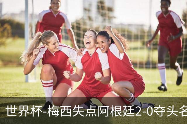 世界杯-梅西失点阿根廷2-0夺头名 携手波兰出线