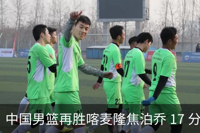 中国男篮再胜喀麦隆焦泊乔 17 分 9 篮板，杜锋真是不会用中锋