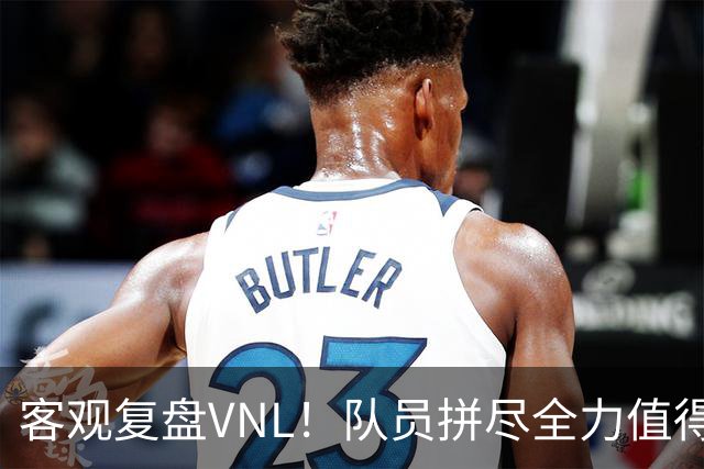 客观复盘VNL！队员拼尽全力值得肯定，但三大隐患让人极度担忧