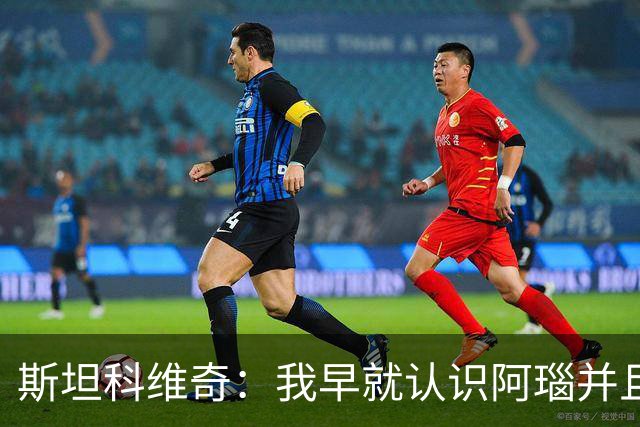 斯坦科维奇：我早就认识阿瑙并且关系很好，即使出现分歧也能解决