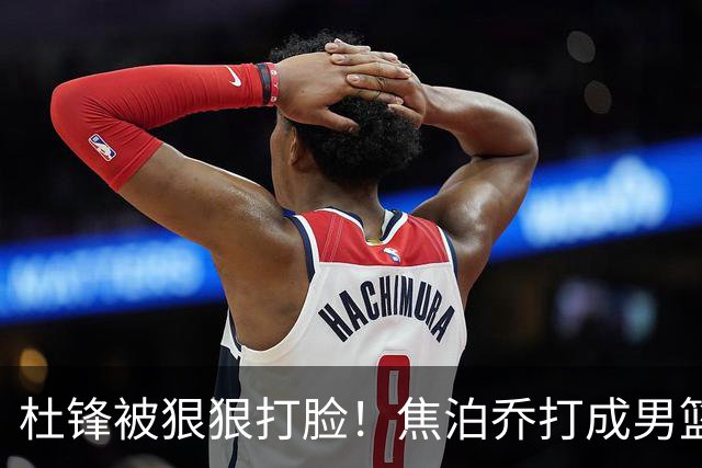 杜锋被狠狠打脸！焦泊乔打成男篮第一中锋，摆烂逼宫广东队交易？