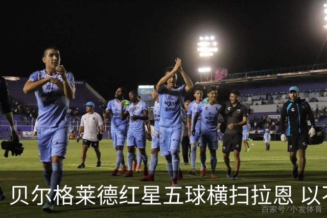 贝尔格莱德红星五球横扫拉恩 以不屈斗志铸就九球血性胜利